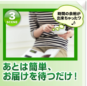 シーン3「時間の余裕が出来ちゃったワ！」あとは簡単、お届けを待つだけ！