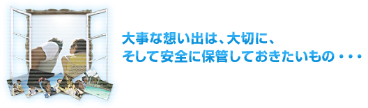 大事な想い出は、大切に、そして安全に保管しておきたいもの・・・